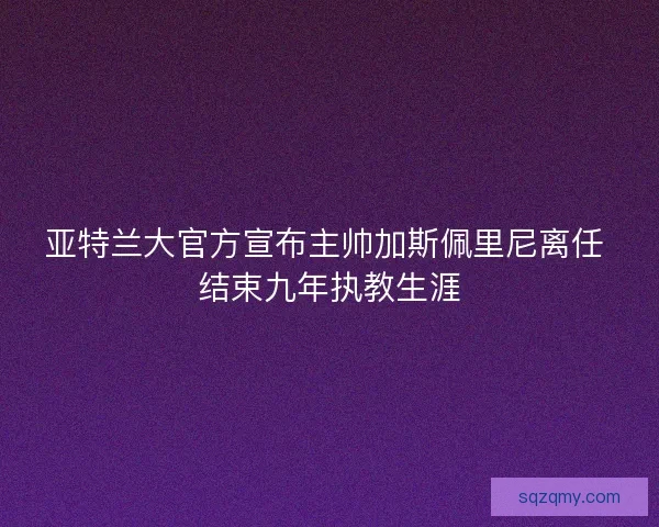 亚特兰大官方宣布主帅加斯佩里尼离任 结束九年执教生涯