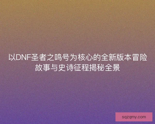 以DNF圣者之鸣号为核心的全新版本冒险故事与史诗征程揭秘全景