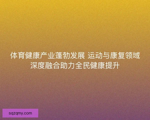 体育健康产业蓬勃发展 运动与康复领域深度融合助力全民健康提升